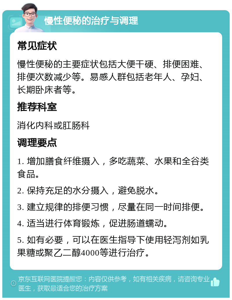 慢性便秘的治疗与调理 常见症状 慢性便秘的主要症状包括大便干硬、排便困难、排便次数减少等。易感人群包括老年人、孕妇、长期卧床者等。 推荐科室 消化内科或肛肠科 调理要点 1. 增加膳食纤维摄入，多吃蔬菜、水果和全谷类食品。 2. 保持充足的水分摄入，避免脱水。 3. 建立规律的排便习惯，尽量在同一时间排便。 4. 适当进行体育锻炼，促进肠道蠕动。 5. 如有必要，可以在医生指导下使用轻泻剂如乳果糖或聚乙二醇4000等进行治疗。