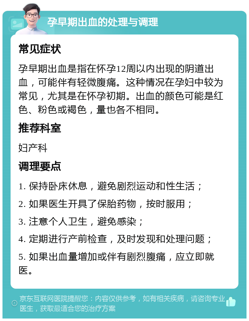 孕早期出血的处理与调理 常见症状 孕早期出血是指在怀孕12周以内出现的阴道出血，可能伴有轻微腹痛。这种情况在孕妇中较为常见，尤其是在怀孕初期。出血的颜色可能是红色、粉色或褐色，量也各不相同。 推荐科室 妇产科 调理要点 1. 保持卧床休息，避免剧烈运动和性生活； 2. 如果医生开具了保胎药物，按时服用； 3. 注意个人卫生，避免感染； 4. 定期进行产前检查，及时发现和处理问题； 5. 如果出血量增加或伴有剧烈腹痛，应立即就医。