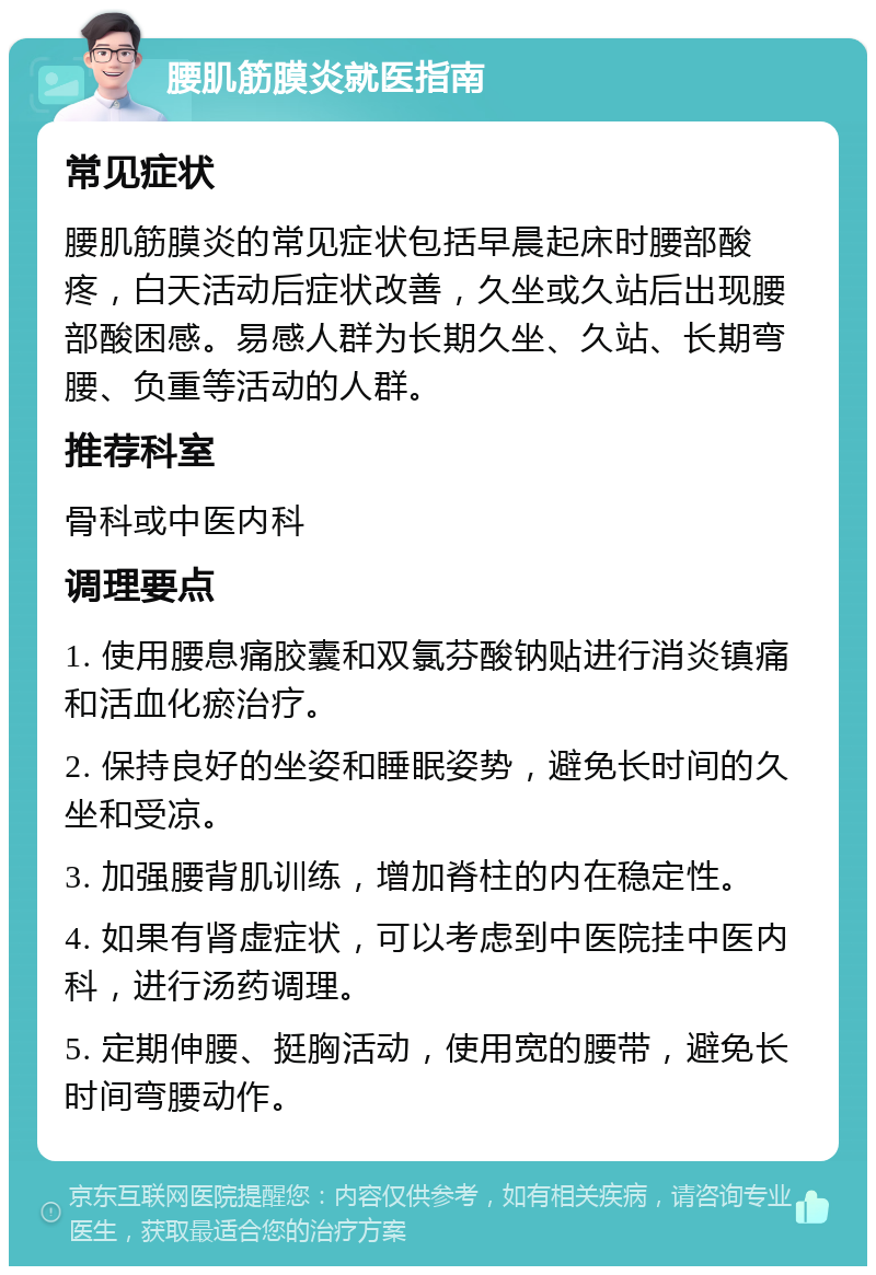 腰肌筋膜炎就医指南 常见症状 腰肌筋膜炎的常见症状包括早晨起床时腰部酸疼，白天活动后症状改善，久坐或久站后出现腰部酸困感。易感人群为长期久坐、久站、长期弯腰、负重等活动的人群。 推荐科室 骨科或中医内科 调理要点 1. 使用腰息痛胶囊和双氯芬酸钠贴进行消炎镇痛和活血化瘀治疗。 2. 保持良好的坐姿和睡眠姿势，避免长时间的久坐和受凉。 3. 加强腰背肌训练，增加脊柱的内在稳定性。 4. 如果有肾虚症状，可以考虑到中医院挂中医内科，进行汤药调理。 5. 定期伸腰、挺胸活动，使用宽的腰带，避免长时间弯腰动作。