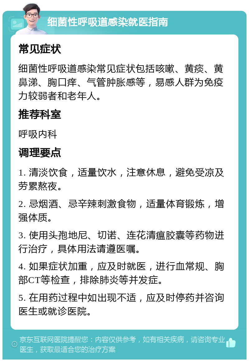 细菌性呼吸道感染就医指南 常见症状 细菌性呼吸道感染常见症状包括咳嗽、黄痰、黄鼻涕、胸口痒、气管肿胀感等，易感人群为免疫力较弱者和老年人。 推荐科室 呼吸内科 调理要点 1. 清淡饮食，适量饮水，注意休息，避免受凉及劳累熬夜。 2. 忌烟酒、忌辛辣刺激食物，适量体育锻炼，增强体质。 3. 使用头孢地尼、切诺、连花清瘟胶囊等药物进行治疗，具体用法请遵医嘱。 4. 如果症状加重，应及时就医，进行血常规、胸部CT等检查，排除肺炎等并发症。 5. 在用药过程中如出现不适，应及时停药并咨询医生或就诊医院。