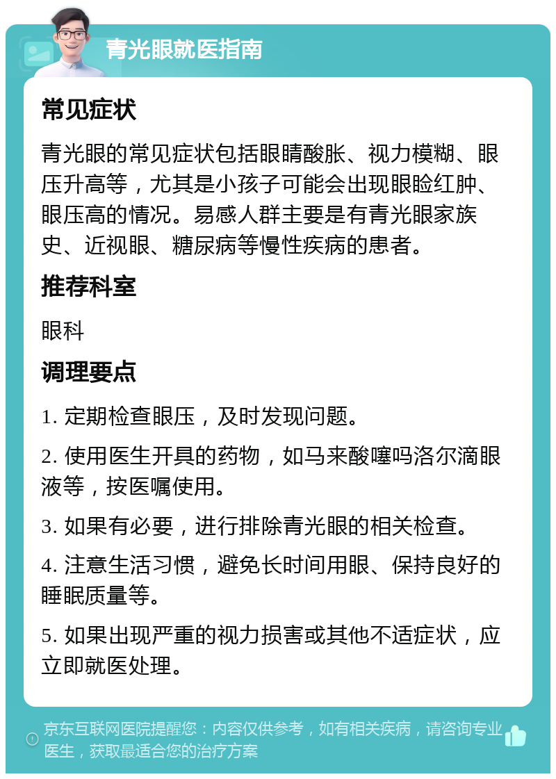 青光眼就医指南 常见症状 青光眼的常见症状包括眼睛酸胀、视力模糊、眼压升高等，尤其是小孩子可能会出现眼睑红肿、眼压高的情况。易感人群主要是有青光眼家族史、近视眼、糖尿病等慢性疾病的患者。 推荐科室 眼科 调理要点 1. 定期检查眼压，及时发现问题。 2. 使用医生开具的药物，如马来酸噻吗洛尔滴眼液等，按医嘱使用。 3. 如果有必要，进行排除青光眼的相关检查。 4. 注意生活习惯，避免长时间用眼、保持良好的睡眠质量等。 5. 如果出现严重的视力损害或其他不适症状，应立即就医处理。