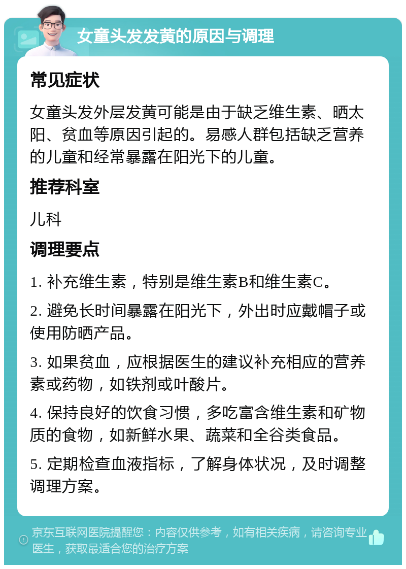 女童头发发黄的原因与调理 常见症状 女童头发外层发黄可能是由于缺乏维生素、晒太阳、贫血等原因引起的。易感人群包括缺乏营养的儿童和经常暴露在阳光下的儿童。 推荐科室 儿科 调理要点 1. 补充维生素，特别是维生素B和维生素C。 2. 避免长时间暴露在阳光下，外出时应戴帽子或使用防晒产品。 3. 如果贫血，应根据医生的建议补充相应的营养素或药物，如铁剂或叶酸片。 4. 保持良好的饮食习惯，多吃富含维生素和矿物质的食物，如新鲜水果、蔬菜和全谷类食品。 5. 定期检查血液指标，了解身体状况，及时调整调理方案。