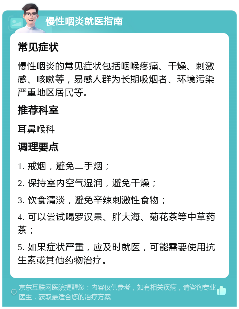 慢性咽炎就医指南 常见症状 慢性咽炎的常见症状包括咽喉疼痛、干燥、刺激感、咳嗽等，易感人群为长期吸烟者、环境污染严重地区居民等。 推荐科室 耳鼻喉科 调理要点 1. 戒烟，避免二手烟； 2. 保持室内空气湿润，避免干燥； 3. 饮食清淡，避免辛辣刺激性食物； 4. 可以尝试喝罗汉果、胖大海、菊花茶等中草药茶； 5. 如果症状严重，应及时就医，可能需要使用抗生素或其他药物治疗。