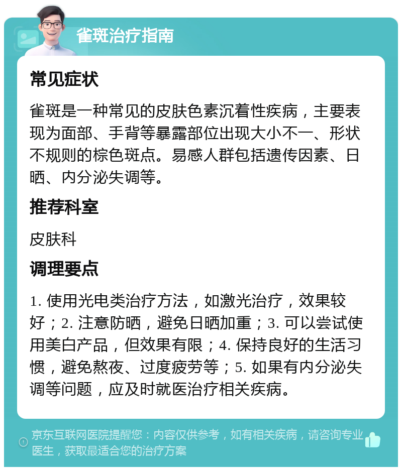 雀斑治疗指南 常见症状 雀斑是一种常见的皮肤色素沉着性疾病，主要表现为面部、手背等暴露部位出现大小不一、形状不规则的棕色斑点。易感人群包括遗传因素、日晒、内分泌失调等。 推荐科室 皮肤科 调理要点 1. 使用光电类治疗方法，如激光治疗，效果较好；2. 注意防晒，避免日晒加重；3. 可以尝试使用美白产品，但效果有限；4. 保持良好的生活习惯，避免熬夜、过度疲劳等；5. 如果有内分泌失调等问题，应及时就医治疗相关疾病。