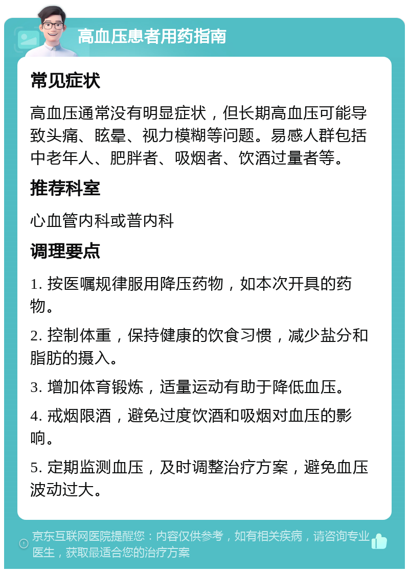 高血压患者用药指南 常见症状 高血压通常没有明显症状，但长期高血压可能导致头痛、眩晕、视力模糊等问题。易感人群包括中老年人、肥胖者、吸烟者、饮酒过量者等。 推荐科室 心血管内科或普内科 调理要点 1. 按医嘱规律服用降压药物，如本次开具的药物。 2. 控制体重，保持健康的饮食习惯，减少盐分和脂肪的摄入。 3. 增加体育锻炼，适量运动有助于降低血压。 4. 戒烟限酒，避免过度饮酒和吸烟对血压的影响。 5. 定期监测血压，及时调整治疗方案，避免血压波动过大。