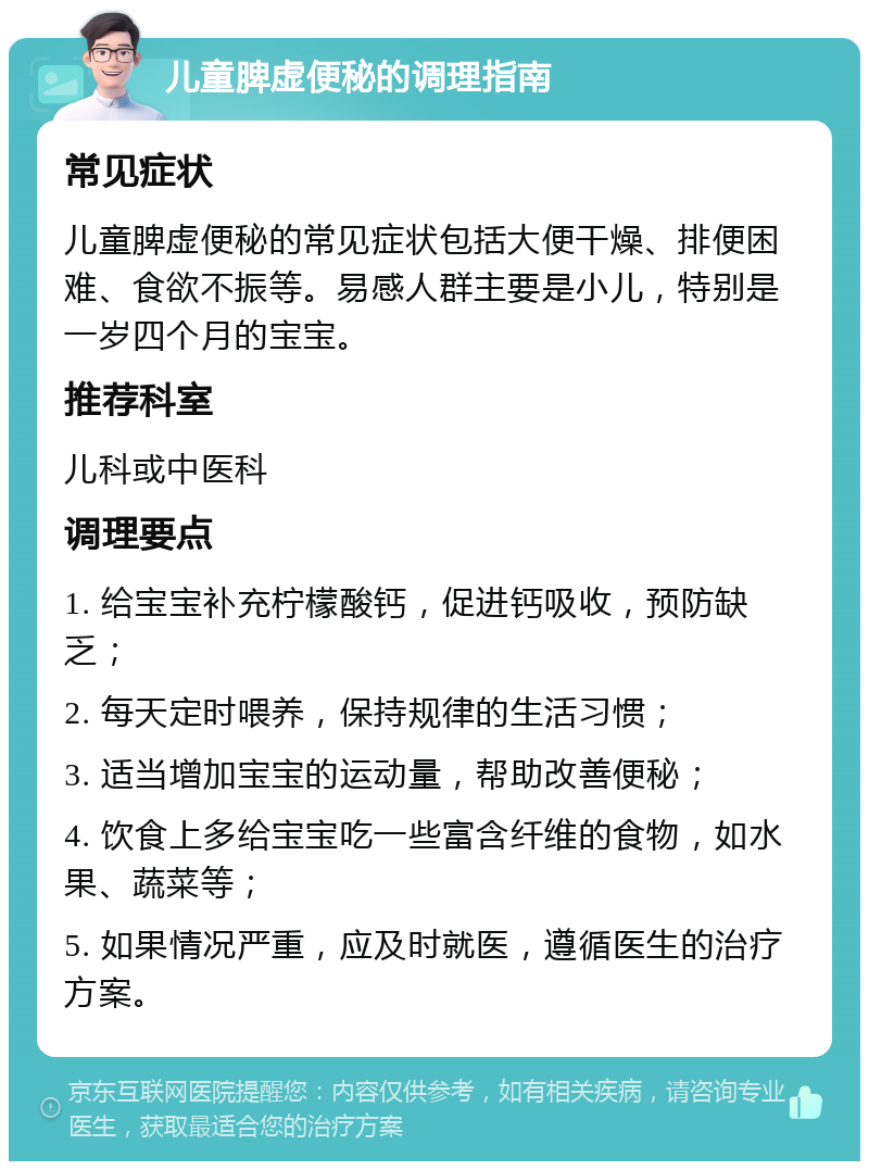 儿童脾虚便秘的调理指南 常见症状 儿童脾虚便秘的常见症状包括大便干燥、排便困难、食欲不振等。易感人群主要是小儿，特别是一岁四个月的宝宝。 推荐科室 儿科或中医科 调理要点 1. 给宝宝补充柠檬酸钙，促进钙吸收，预防缺乏； 2. 每天定时喂养，保持规律的生活习惯； 3. 适当增加宝宝的运动量，帮助改善便秘； 4. 饮食上多给宝宝吃一些富含纤维的食物，如水果、蔬菜等； 5. 如果情况严重，应及时就医，遵循医生的治疗方案。