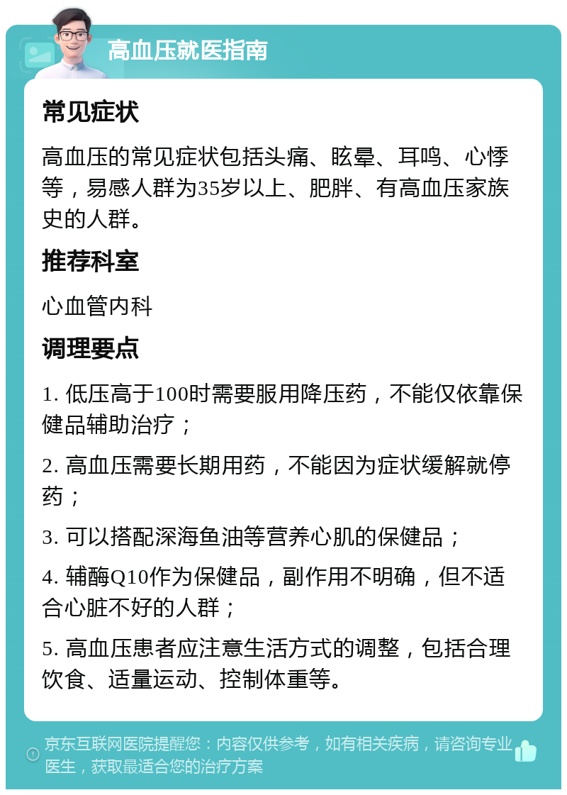 高血压就医指南 常见症状 高血压的常见症状包括头痛、眩晕、耳鸣、心悸等，易感人群为35岁以上、肥胖、有高血压家族史的人群。 推荐科室 心血管内科 调理要点 1. 低压高于100时需要服用降压药，不能仅依靠保健品辅助治疗； 2. 高血压需要长期用药，不能因为症状缓解就停药； 3. 可以搭配深海鱼油等营养心肌的保健品； 4. 辅酶Q10作为保健品，副作用不明确，但不适合心脏不好的人群； 5. 高血压患者应注意生活方式的调整，包括合理饮食、适量运动、控制体重等。