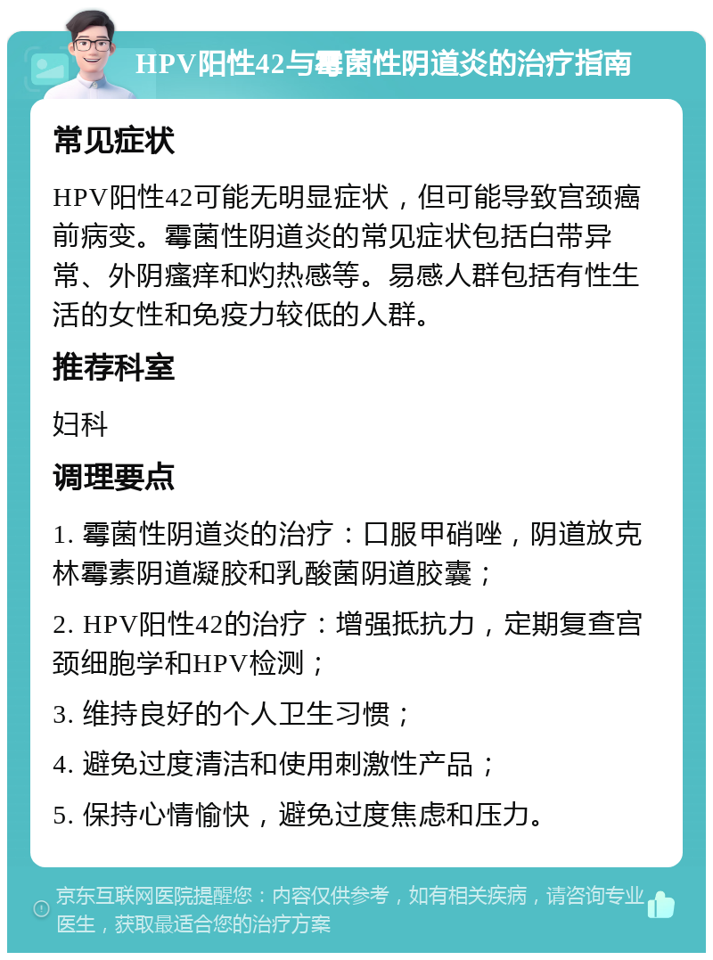 HPV阳性42与霉菌性阴道炎的治疗指南 常见症状 HPV阳性42可能无明显症状，但可能导致宫颈癌前病变。霉菌性阴道炎的常见症状包括白带异常、外阴瘙痒和灼热感等。易感人群包括有性生活的女性和免疫力较低的人群。 推荐科室 妇科 调理要点 1. 霉菌性阴道炎的治疗：口服甲硝唑，阴道放克林霉素阴道凝胶和乳酸菌阴道胶囊； 2. HPV阳性42的治疗：增强抵抗力，定期复查宫颈细胞学和HPV检测； 3. 维持良好的个人卫生习惯； 4. 避免过度清洁和使用刺激性产品； 5. 保持心情愉快，避免过度焦虑和压力。