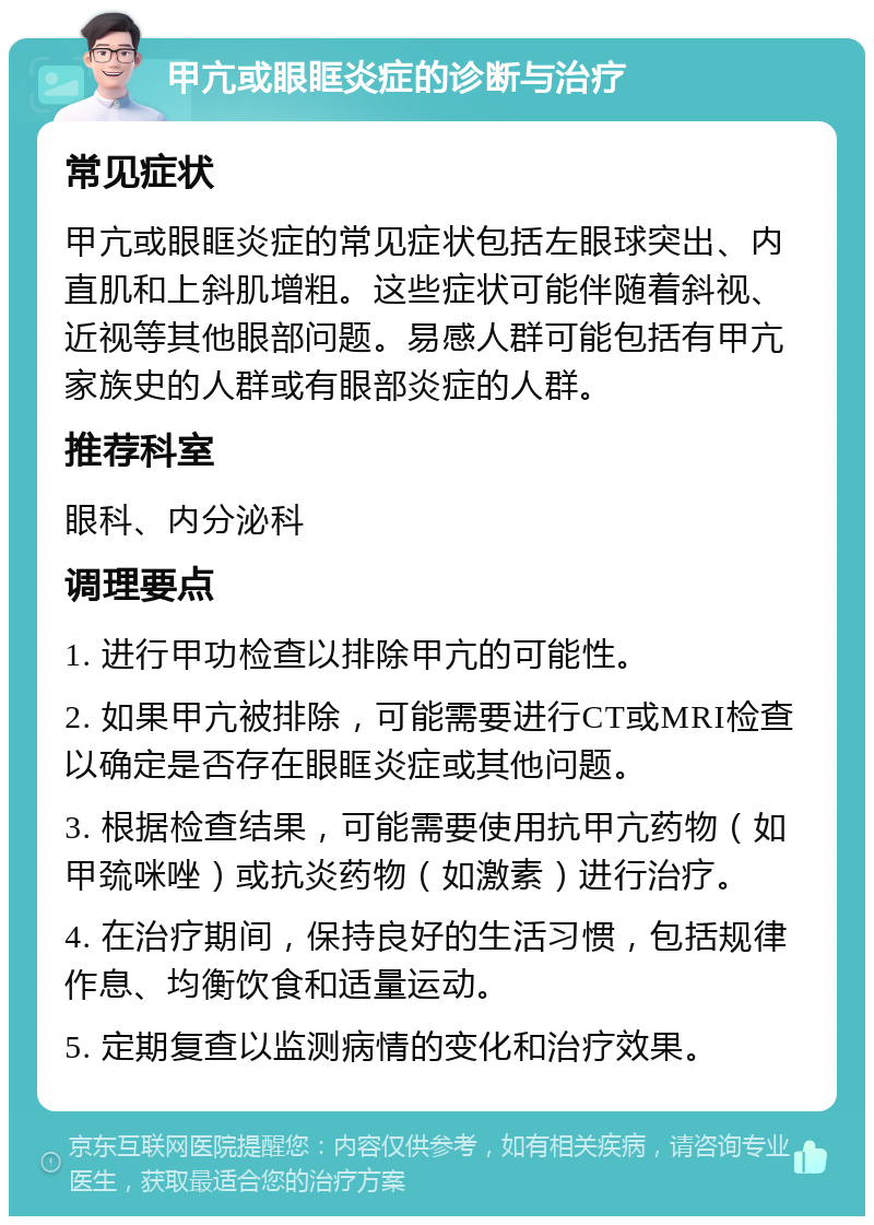 甲亢或眼眶炎症的诊断与治疗 常见症状 甲亢或眼眶炎症的常见症状包括左眼球突出、内直肌和上斜肌增粗。这些症状可能伴随着斜视、近视等其他眼部问题。易感人群可能包括有甲亢家族史的人群或有眼部炎症的人群。 推荐科室 眼科、内分泌科 调理要点 1. 进行甲功检查以排除甲亢的可能性。 2. 如果甲亢被排除，可能需要进行CT或MRI检查以确定是否存在眼眶炎症或其他问题。 3. 根据检查结果，可能需要使用抗甲亢药物（如甲巯咪唑）或抗炎药物（如激素）进行治疗。 4. 在治疗期间，保持良好的生活习惯，包括规律作息、均衡饮食和适量运动。 5. 定期复查以监测病情的变化和治疗效果。