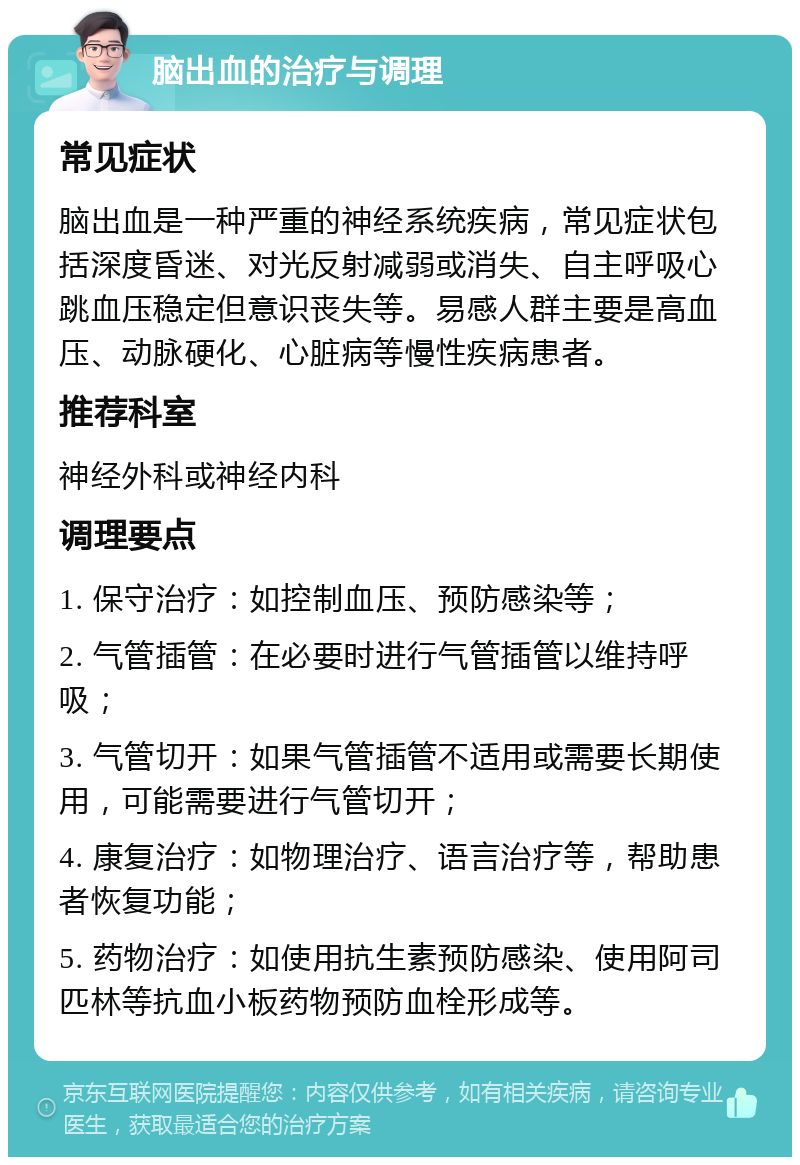 脑出血的治疗与调理 常见症状 脑出血是一种严重的神经系统疾病，常见症状包括深度昏迷、对光反射减弱或消失、自主呼吸心跳血压稳定但意识丧失等。易感人群主要是高血压、动脉硬化、心脏病等慢性疾病患者。 推荐科室 神经外科或神经内科 调理要点 1. 保守治疗：如控制血压、预防感染等； 2. 气管插管：在必要时进行气管插管以维持呼吸； 3. 气管切开：如果气管插管不适用或需要长期使用，可能需要进行气管切开； 4. 康复治疗：如物理治疗、语言治疗等，帮助患者恢复功能； 5. 药物治疗：如使用抗生素预防感染、使用阿司匹林等抗血小板药物预防血栓形成等。