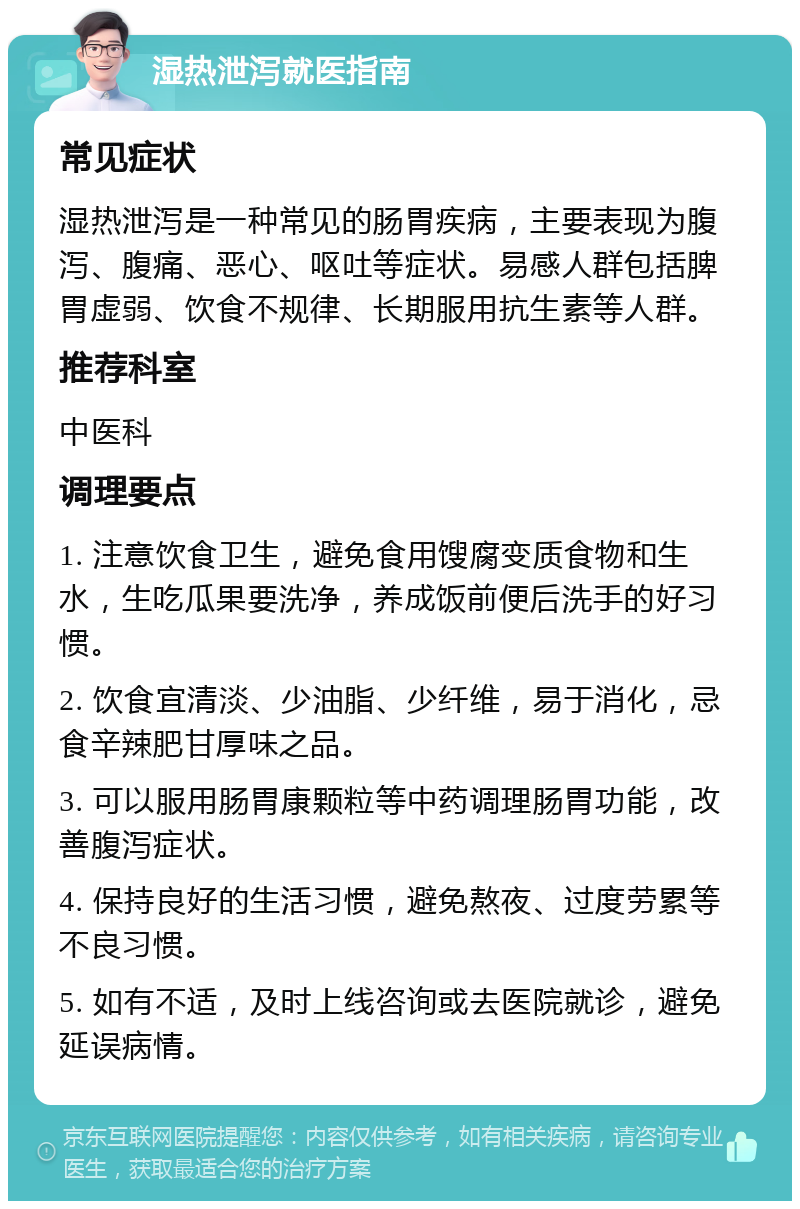 湿热泄泻就医指南 常见症状 湿热泄泻是一种常见的肠胃疾病，主要表现为腹泻、腹痛、恶心、呕吐等症状。易感人群包括脾胃虚弱、饮食不规律、长期服用抗生素等人群。 推荐科室 中医科 调理要点 1. 注意饮食卫生，避免食用馊腐变质食物和生水，生吃瓜果要洗净，养成饭前便后洗手的好习惯。 2. 饮食宜清淡、少油脂、少纤维，易于消化，忌食辛辣肥甘厚味之品。 3. 可以服用肠胃康颗粒等中药调理肠胃功能，改善腹泻症状。 4. 保持良好的生活习惯，避免熬夜、过度劳累等不良习惯。 5. 如有不适，及时上线咨询或去医院就诊，避免延误病情。