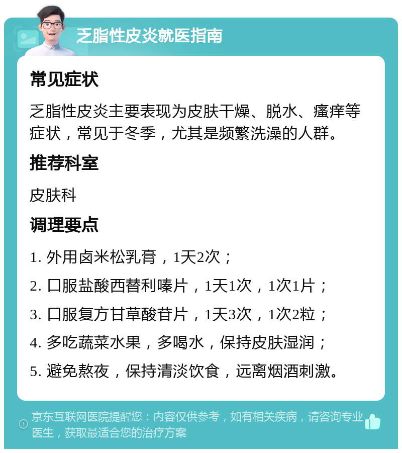 乏脂性皮炎就医指南 常见症状 乏脂性皮炎主要表现为皮肤干燥、脱水、瘙痒等症状，常见于冬季，尤其是频繁洗澡的人群。 推荐科室 皮肤科 调理要点 1. 外用卤米松乳膏，1天2次； 2. 口服盐酸西替利嗪片，1天1次，1次1片； 3. 口服复方甘草酸苷片，1天3次，1次2粒； 4. 多吃蔬菜水果，多喝水，保持皮肤湿润； 5. 避免熬夜，保持清淡饮食，远离烟酒刺激。