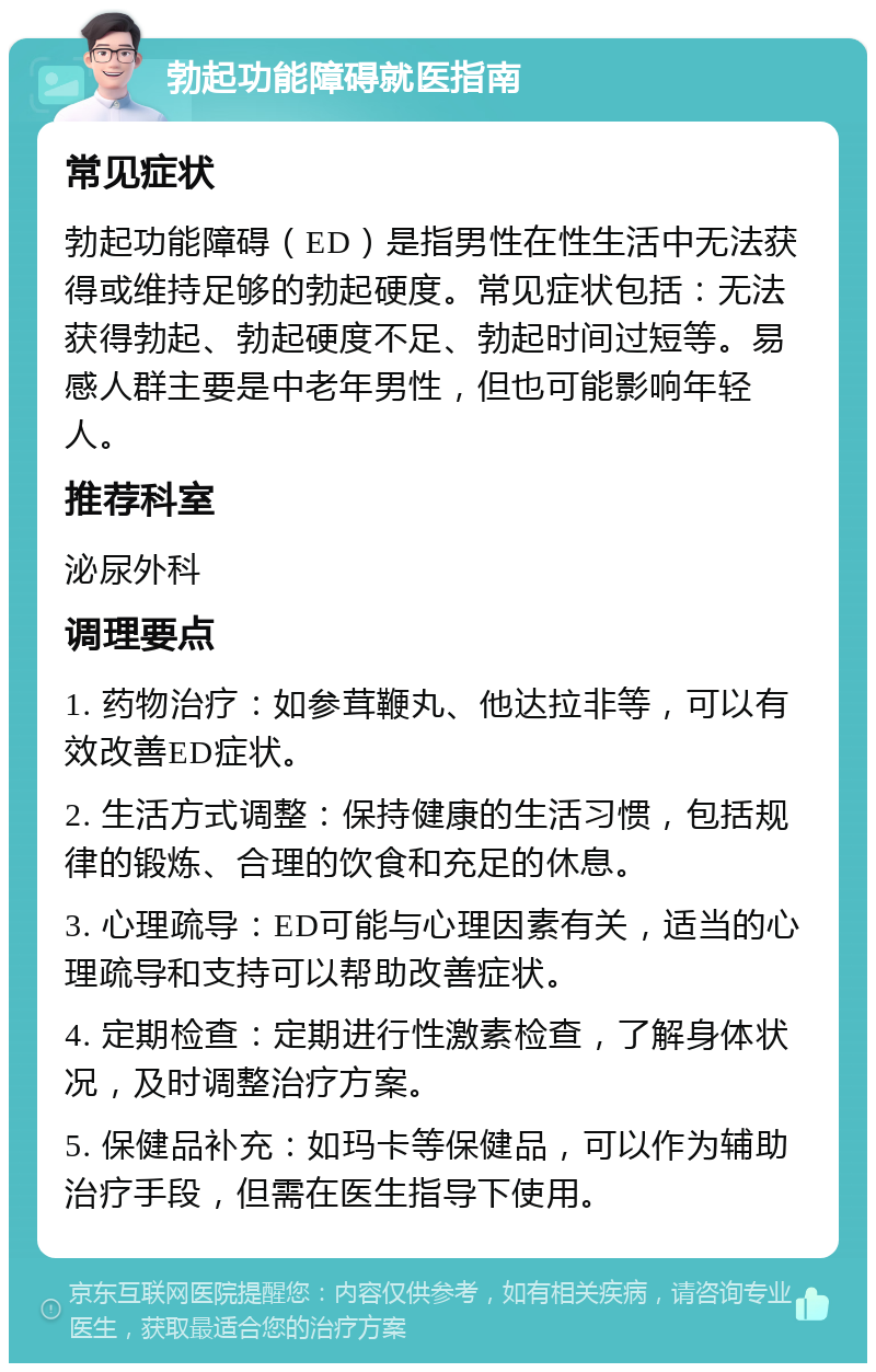 勃起功能障碍就医指南 常见症状 勃起功能障碍（ED）是指男性在性生活中无法获得或维持足够的勃起硬度。常见症状包括：无法获得勃起、勃起硬度不足、勃起时间过短等。易感人群主要是中老年男性，但也可能影响年轻人。 推荐科室 泌尿外科 调理要点 1. 药物治疗：如参茸鞭丸、他达拉非等，可以有效改善ED症状。 2. 生活方式调整：保持健康的生活习惯，包括规律的锻炼、合理的饮食和充足的休息。 3. 心理疏导：ED可能与心理因素有关，适当的心理疏导和支持可以帮助改善症状。 4. 定期检查：定期进行性激素检查，了解身体状况，及时调整治疗方案。 5. 保健品补充：如玛卡等保健品，可以作为辅助治疗手段，但需在医生指导下使用。