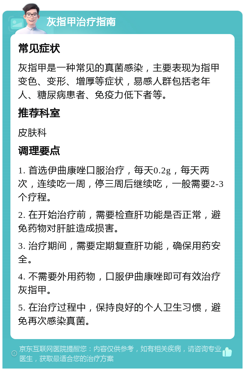 灰指甲治疗指南 常见症状 灰指甲是一种常见的真菌感染，主要表现为指甲变色、变形、增厚等症状，易感人群包括老年人、糖尿病患者、免疫力低下者等。 推荐科室 皮肤科 调理要点 1. 首选伊曲康唑口服治疗，每天0.2g，每天两次，连续吃一周，停三周后继续吃，一般需要2-3个疗程。 2. 在开始治疗前，需要检查肝功能是否正常，避免药物对肝脏造成损害。 3. 治疗期间，需要定期复查肝功能，确保用药安全。 4. 不需要外用药物，口服伊曲康唑即可有效治疗灰指甲。 5. 在治疗过程中，保持良好的个人卫生习惯，避免再次感染真菌。