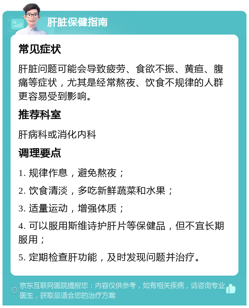 肝脏保健指南 常见症状 肝脏问题可能会导致疲劳、食欲不振、黄疸、腹痛等症状，尤其是经常熬夜、饮食不规律的人群更容易受到影响。 推荐科室 肝病科或消化内科 调理要点 1. 规律作息，避免熬夜； 2. 饮食清淡，多吃新鲜蔬菜和水果； 3. 适量运动，增强体质； 4. 可以服用斯维诗护肝片等保健品，但不宜长期服用； 5. 定期检查肝功能，及时发现问题并治疗。