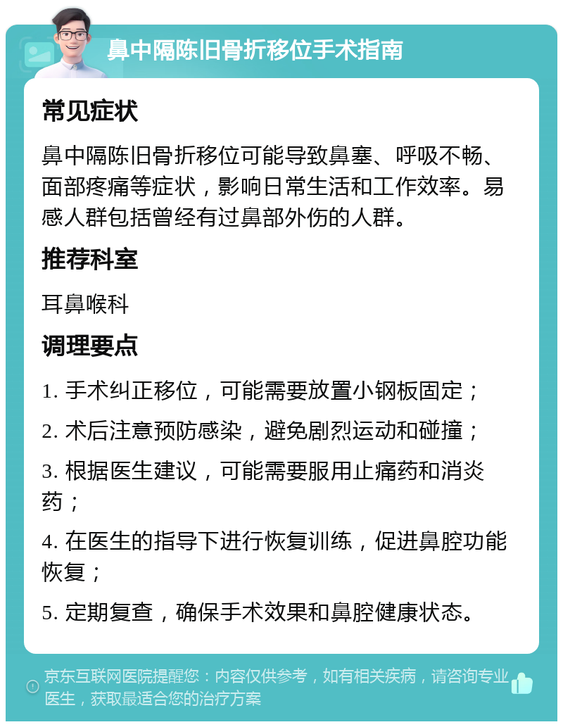 鼻中隔陈旧骨折移位手术指南 常见症状 鼻中隔陈旧骨折移位可能导致鼻塞、呼吸不畅、面部疼痛等症状，影响日常生活和工作效率。易感人群包括曾经有过鼻部外伤的人群。 推荐科室 耳鼻喉科 调理要点 1. 手术纠正移位，可能需要放置小钢板固定； 2. 术后注意预防感染，避免剧烈运动和碰撞； 3. 根据医生建议，可能需要服用止痛药和消炎药； 4. 在医生的指导下进行恢复训练，促进鼻腔功能恢复； 5. 定期复查，确保手术效果和鼻腔健康状态。