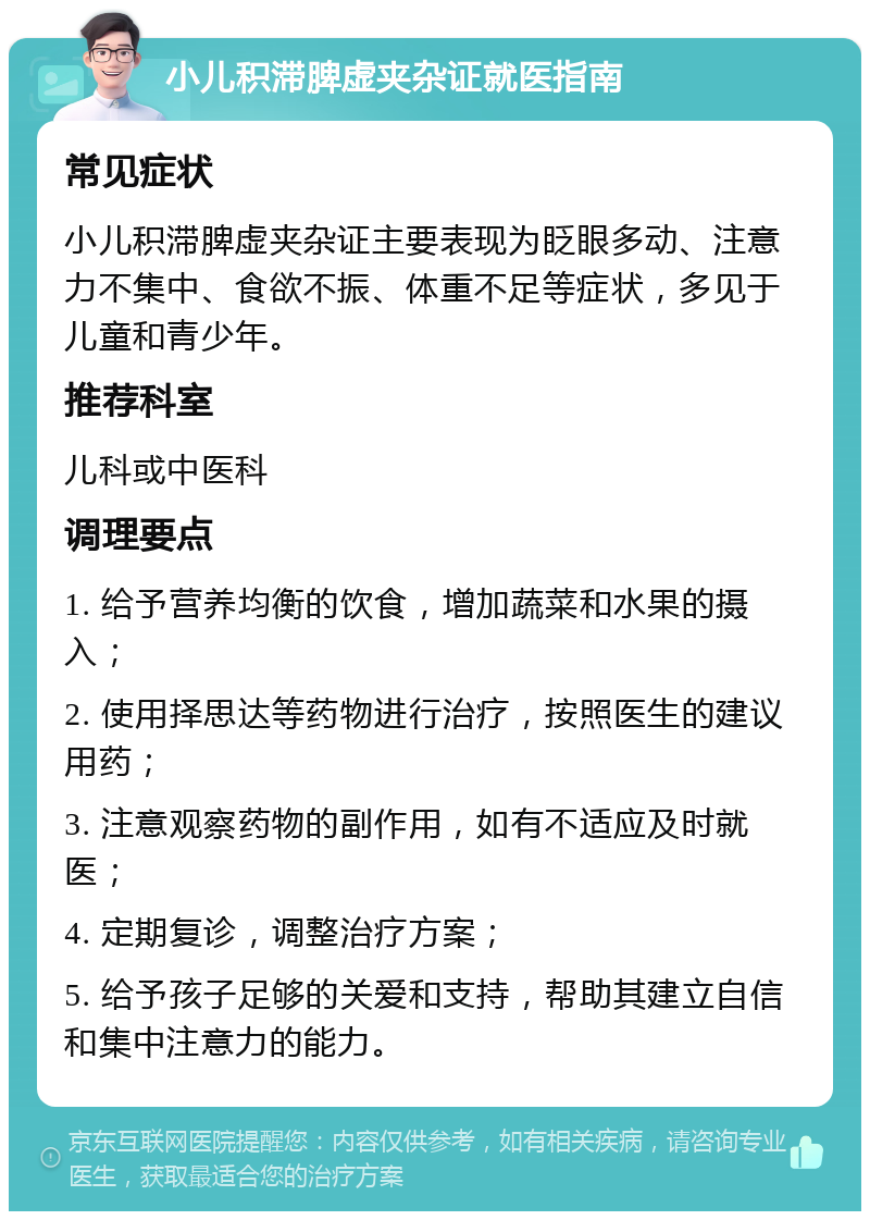 小儿积滞脾虚夹杂证就医指南 常见症状 小儿积滞脾虚夹杂证主要表现为眨眼多动、注意力不集中、食欲不振、体重不足等症状，多见于儿童和青少年。 推荐科室 儿科或中医科 调理要点 1. 给予营养均衡的饮食，增加蔬菜和水果的摄入； 2. 使用择思达等药物进行治疗，按照医生的建议用药； 3. 注意观察药物的副作用，如有不适应及时就医； 4. 定期复诊，调整治疗方案； 5. 给予孩子足够的关爱和支持，帮助其建立自信和集中注意力的能力。