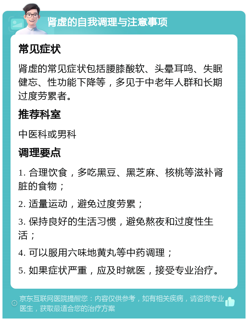 肾虚的自我调理与注意事项 常见症状 肾虚的常见症状包括腰膝酸软、头晕耳鸣、失眠健忘、性功能下降等，多见于中老年人群和长期过度劳累者。 推荐科室 中医科或男科 调理要点 1. 合理饮食，多吃黑豆、黑芝麻、核桃等滋补肾脏的食物； 2. 适量运动，避免过度劳累； 3. 保持良好的生活习惯，避免熬夜和过度性生活； 4. 可以服用六味地黄丸等中药调理； 5. 如果症状严重，应及时就医，接受专业治疗。