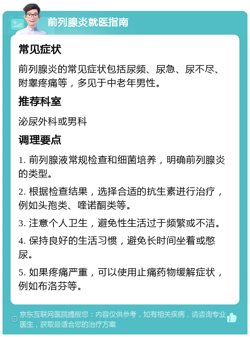 前列腺炎就医指南 常见症状 前列腺炎的常见症状包括尿频、尿急、尿不尽、附睾疼痛等，多见于中老年男性。 推荐科室 泌尿外科或男科 调理要点 1. 前列腺液常规检查和细菌培养，明确前列腺炎的类型。 2. 根据检查结果，选择合适的抗生素进行治疗，例如头孢类、喹诺酮类等。 3. 注意个人卫生，避免性生活过于频繁或不洁。 4. 保持良好的生活习惯，避免长时间坐着或憋尿。 5. 如果疼痛严重，可以使用止痛药物缓解症状，例如布洛芬等。