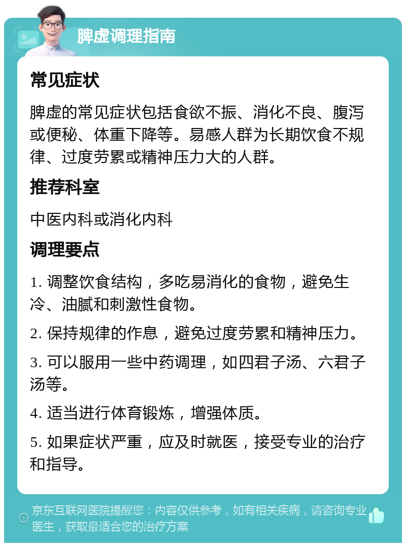 脾虚调理指南 常见症状 脾虚的常见症状包括食欲不振、消化不良、腹泻或便秘、体重下降等。易感人群为长期饮食不规律、过度劳累或精神压力大的人群。 推荐科室 中医内科或消化内科 调理要点 1. 调整饮食结构，多吃易消化的食物，避免生冷、油腻和刺激性食物。 2. 保持规律的作息，避免过度劳累和精神压力。 3. 可以服用一些中药调理，如四君子汤、六君子汤等。 4. 适当进行体育锻炼，增强体质。 5. 如果症状严重，应及时就医，接受专业的治疗和指导。