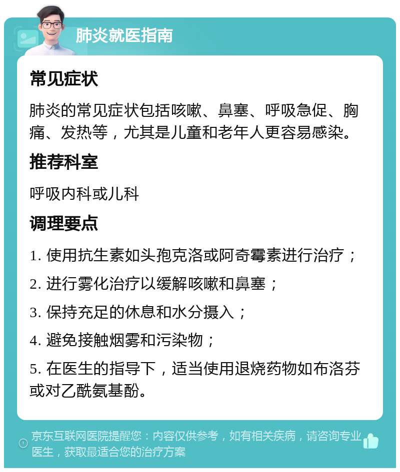 肺炎就医指南 常见症状 肺炎的常见症状包括咳嗽、鼻塞、呼吸急促、胸痛、发热等，尤其是儿童和老年人更容易感染。 推荐科室 呼吸内科或儿科 调理要点 1. 使用抗生素如头孢克洛或阿奇霉素进行治疗； 2. 进行雾化治疗以缓解咳嗽和鼻塞； 3. 保持充足的休息和水分摄入； 4. 避免接触烟雾和污染物； 5. 在医生的指导下，适当使用退烧药物如布洛芬或对乙酰氨基酚。