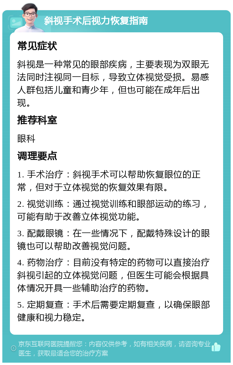 斜视手术后视力恢复指南 常见症状 斜视是一种常见的眼部疾病，主要表现为双眼无法同时注视同一目标，导致立体视觉受损。易感人群包括儿童和青少年，但也可能在成年后出现。 推荐科室 眼科 调理要点 1. 手术治疗：斜视手术可以帮助恢复眼位的正常，但对于立体视觉的恢复效果有限。 2. 视觉训练：通过视觉训练和眼部运动的练习，可能有助于改善立体视觉功能。 3. 配戴眼镜：在一些情况下，配戴特殊设计的眼镜也可以帮助改善视觉问题。 4. 药物治疗：目前没有特定的药物可以直接治疗斜视引起的立体视觉问题，但医生可能会根据具体情况开具一些辅助治疗的药物。 5. 定期复查：手术后需要定期复查，以确保眼部健康和视力稳定。