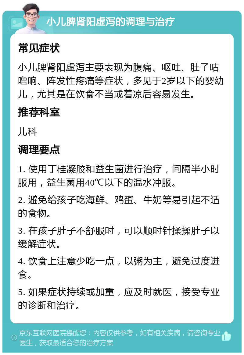 小儿脾肾阳虚泻的调理与治疗 常见症状 小儿脾肾阳虚泻主要表现为腹痛、呕吐、肚子咕噜响、阵发性疼痛等症状，多见于2岁以下的婴幼儿，尤其是在饮食不当或着凉后容易发生。 推荐科室 儿科 调理要点 1. 使用丁桂凝胶和益生菌进行治疗，间隔半小时服用，益生菌用40℃以下的温水冲服。 2. 避免给孩子吃海鲜、鸡蛋、牛奶等易引起不适的食物。 3. 在孩子肚子不舒服时，可以顺时针揉揉肚子以缓解症状。 4. 饮食上注意少吃一点，以粥为主，避免过度进食。 5. 如果症状持续或加重，应及时就医，接受专业的诊断和治疗。