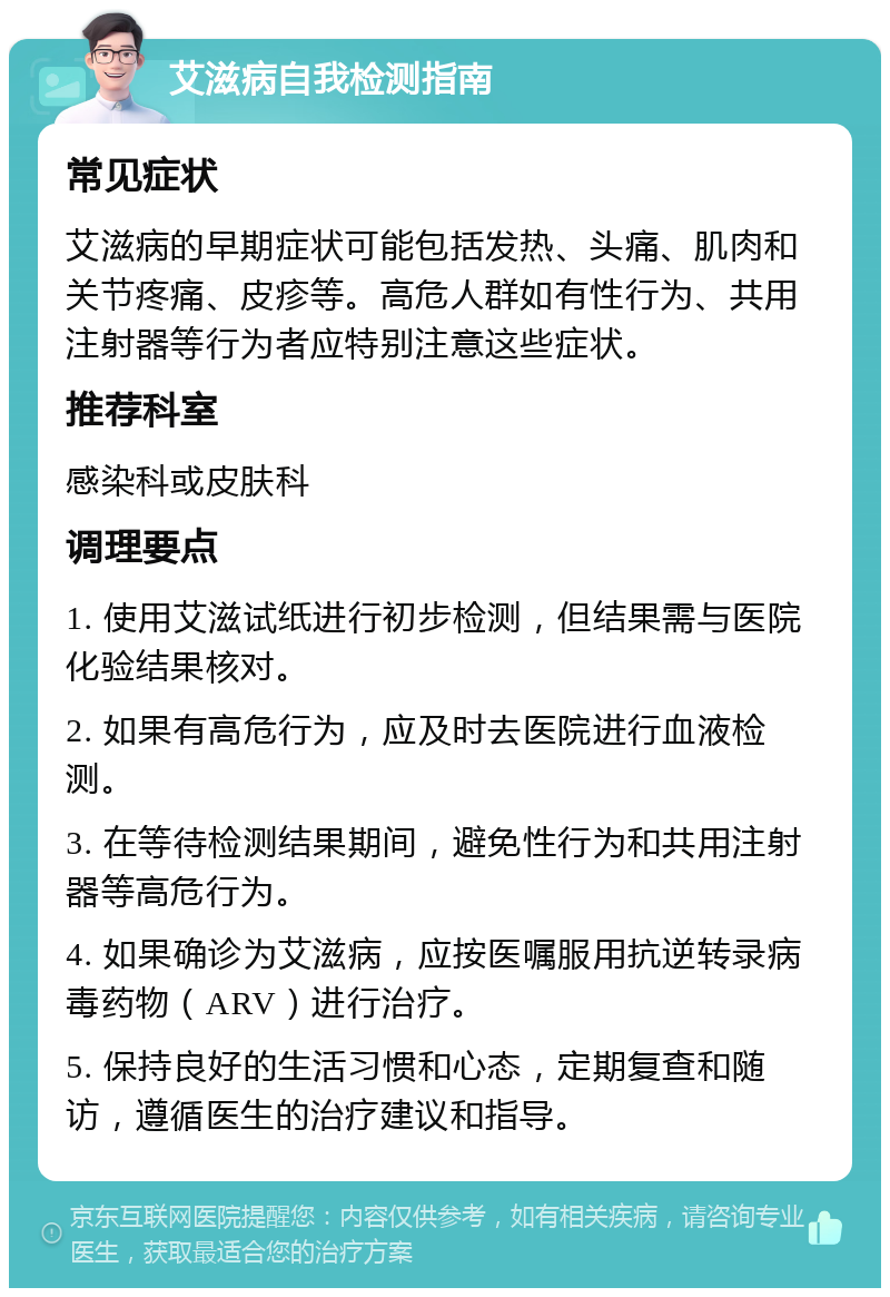 艾滋病自我检测指南 常见症状 艾滋病的早期症状可能包括发热、头痛、肌肉和关节疼痛、皮疹等。高危人群如有性行为、共用注射器等行为者应特别注意这些症状。 推荐科室 感染科或皮肤科 调理要点 1. 使用艾滋试纸进行初步检测，但结果需与医院化验结果核对。 2. 如果有高危行为，应及时去医院进行血液检测。 3. 在等待检测结果期间，避免性行为和共用注射器等高危行为。 4. 如果确诊为艾滋病，应按医嘱服用抗逆转录病毒药物（ARV）进行治疗。 5. 保持良好的生活习惯和心态，定期复查和随访，遵循医生的治疗建议和指导。