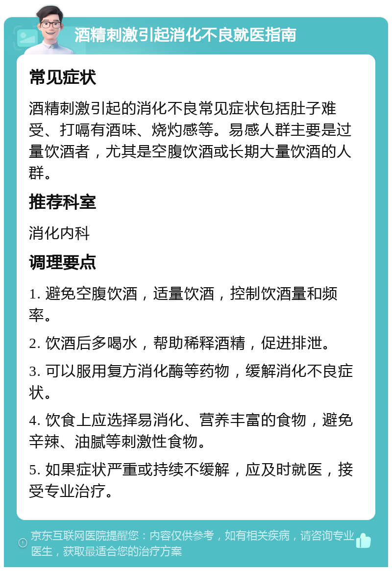 酒精刺激引起消化不良就医指南 常见症状 酒精刺激引起的消化不良常见症状包括肚子难受、打嗝有酒味、烧灼感等。易感人群主要是过量饮酒者，尤其是空腹饮酒或长期大量饮酒的人群。 推荐科室 消化内科 调理要点 1. 避免空腹饮酒，适量饮酒，控制饮酒量和频率。 2. 饮酒后多喝水，帮助稀释酒精，促进排泄。 3. 可以服用复方消化酶等药物，缓解消化不良症状。 4. 饮食上应选择易消化、营养丰富的食物，避免辛辣、油腻等刺激性食物。 5. 如果症状严重或持续不缓解，应及时就医，接受专业治疗。