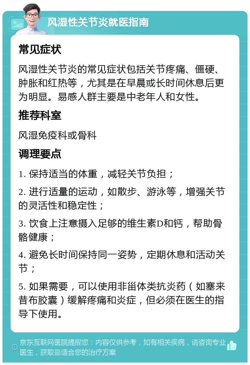 风湿性关节炎就医指南 常见症状 风湿性关节炎的常见症状包括关节疼痛、僵硬、肿胀和红热等，尤其是在早晨或长时间休息后更为明显。易感人群主要是中老年人和女性。 推荐科室 风湿免疫科或骨科 调理要点 1. 保持适当的体重，减轻关节负担； 2. 进行适量的运动，如散步、游泳等，增强关节的灵活性和稳定性； 3. 饮食上注意摄入足够的维生素D和钙，帮助骨骼健康； 4. 避免长时间保持同一姿势，定期休息和活动关节； 5. 如果需要，可以使用非甾体类抗炎药（如塞来昔布胶囊）缓解疼痛和炎症，但必须在医生的指导下使用。