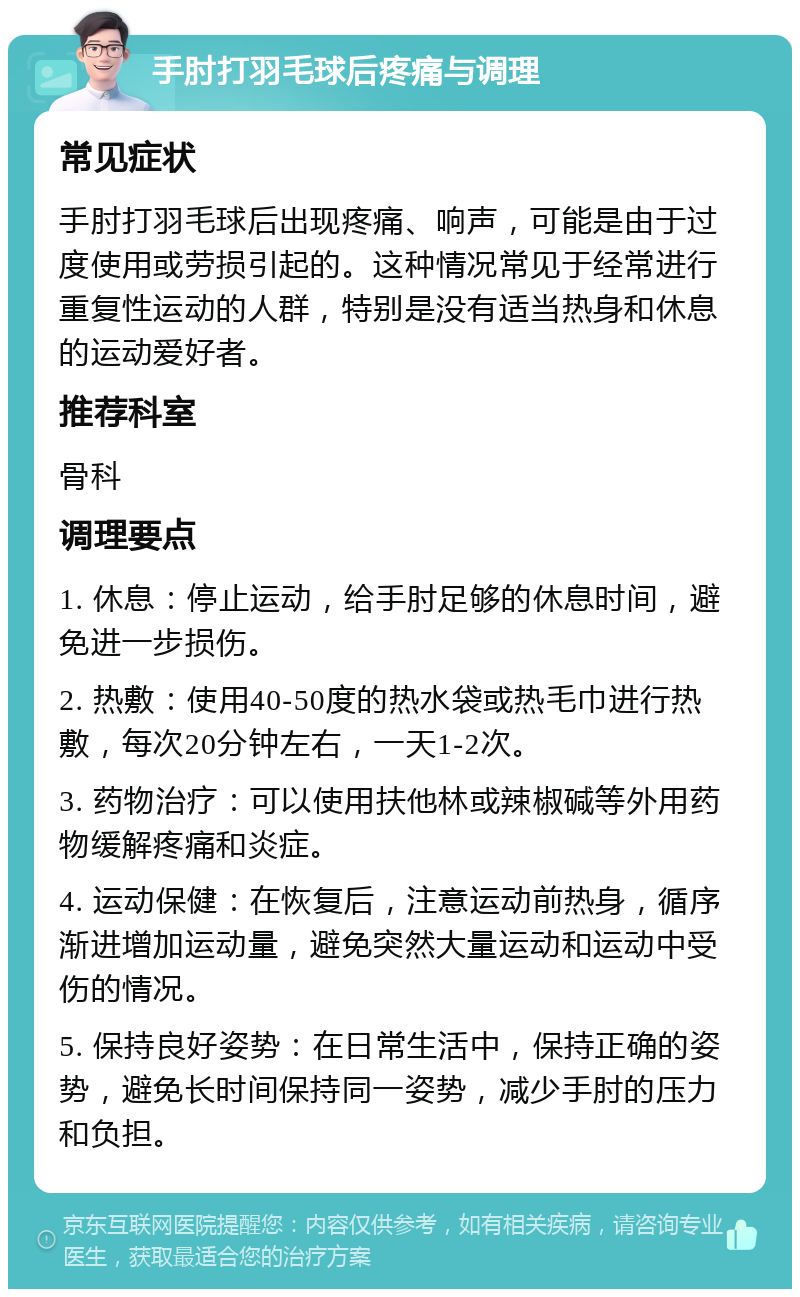 手肘打羽毛球后疼痛与调理 常见症状 手肘打羽毛球后出现疼痛、响声，可能是由于过度使用或劳损引起的。这种情况常见于经常进行重复性运动的人群，特别是没有适当热身和休息的运动爱好者。 推荐科室 骨科 调理要点 1. 休息：停止运动，给手肘足够的休息时间，避免进一步损伤。 2. 热敷：使用40-50度的热水袋或热毛巾进行热敷，每次20分钟左右，一天1-2次。 3. 药物治疗：可以使用扶他林或辣椒碱等外用药物缓解疼痛和炎症。 4. 运动保健：在恢复后，注意运动前热身，循序渐进增加运动量，避免突然大量运动和运动中受伤的情况。 5. 保持良好姿势：在日常生活中，保持正确的姿势，避免长时间保持同一姿势，减少手肘的压力和负担。