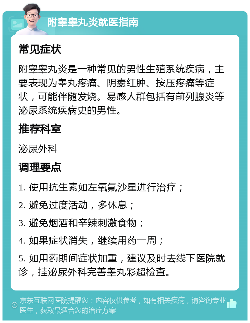 附睾睾丸炎就医指南 常见症状 附睾睾丸炎是一种常见的男性生殖系统疾病，主要表现为睾丸疼痛、阴囊红肿、按压疼痛等症状，可能伴随发烧。易感人群包括有前列腺炎等泌尿系统疾病史的男性。 推荐科室 泌尿外科 调理要点 1. 使用抗生素如左氧氟沙星进行治疗； 2. 避免过度活动，多休息； 3. 避免烟酒和辛辣刺激食物； 4. 如果症状消失，继续用药一周； 5. 如用药期间症状加重，建议及时去线下医院就诊，挂泌尿外科完善睾丸彩超检查。