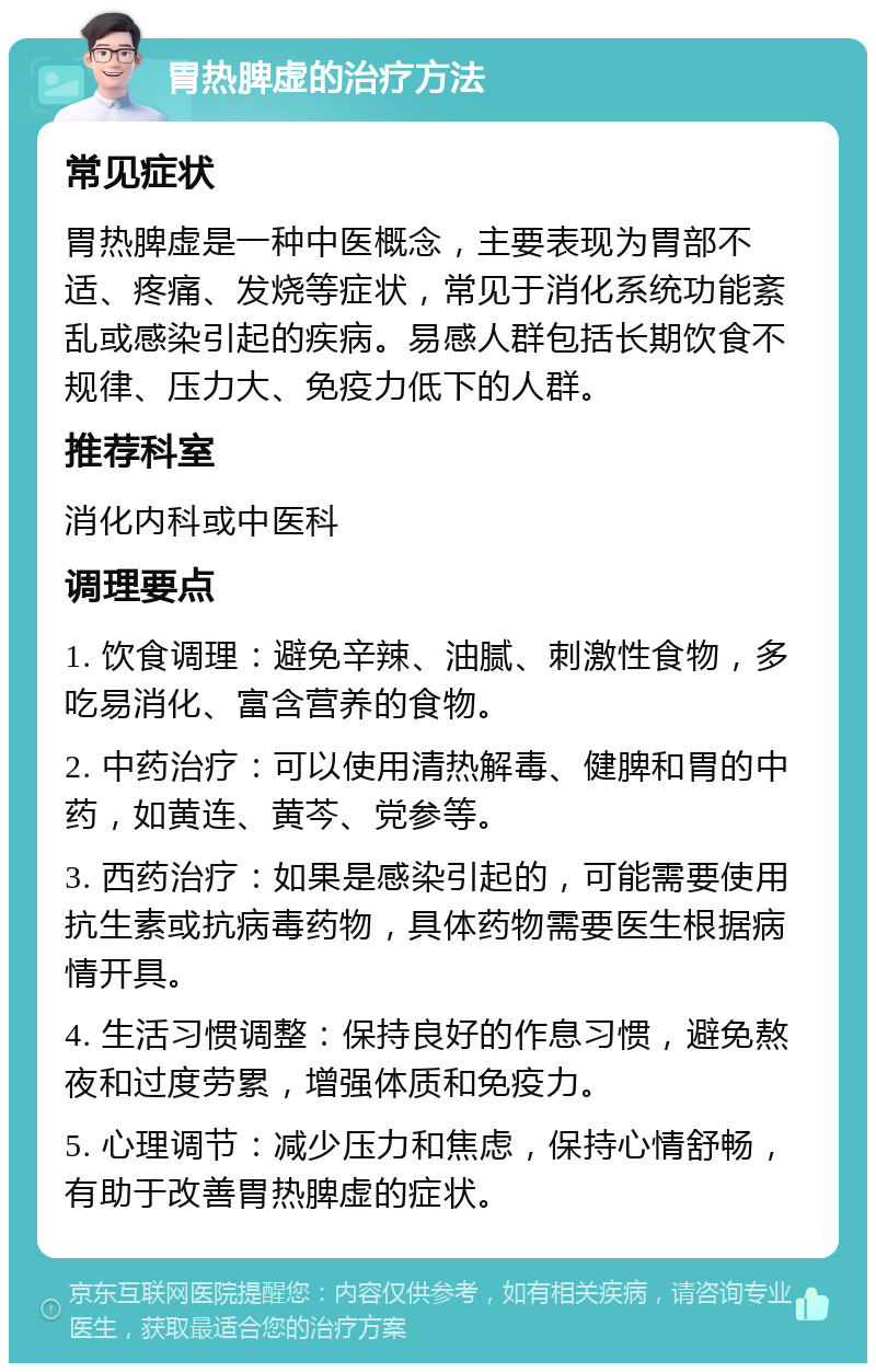 胃热脾虚的治疗方法 常见症状 胃热脾虚是一种中医概念，主要表现为胃部不适、疼痛、发烧等症状，常见于消化系统功能紊乱或感染引起的疾病。易感人群包括长期饮食不规律、压力大、免疫力低下的人群。 推荐科室 消化内科或中医科 调理要点 1. 饮食调理：避免辛辣、油腻、刺激性食物，多吃易消化、富含营养的食物。 2. 中药治疗：可以使用清热解毒、健脾和胃的中药，如黄连、黄芩、党参等。 3. 西药治疗：如果是感染引起的，可能需要使用抗生素或抗病毒药物，具体药物需要医生根据病情开具。 4. 生活习惯调整：保持良好的作息习惯，避免熬夜和过度劳累，增强体质和免疫力。 5. 心理调节：减少压力和焦虑，保持心情舒畅，有助于改善胃热脾虚的症状。