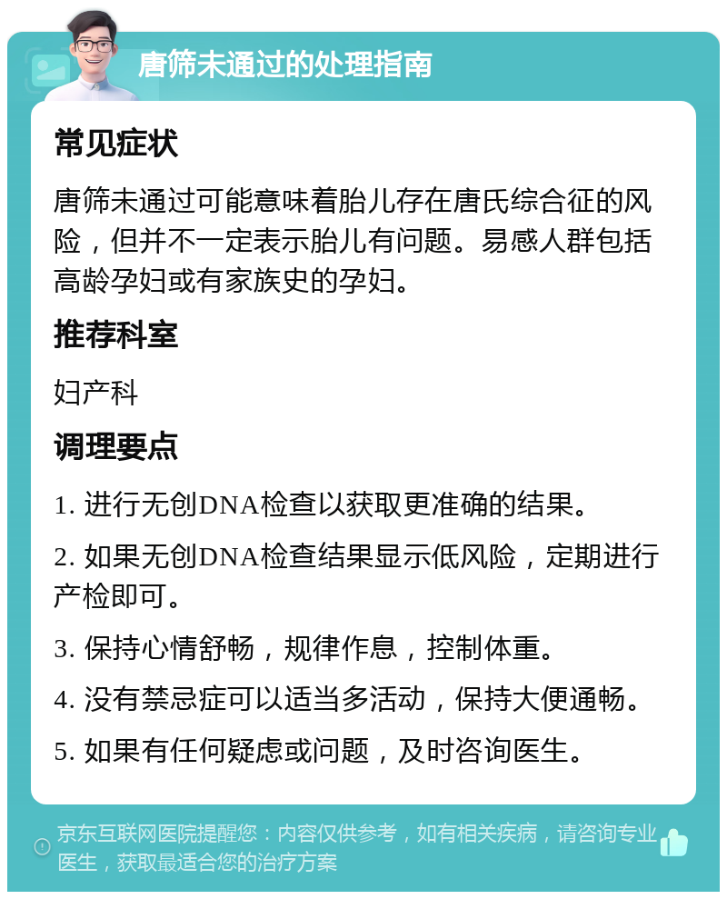 唐筛未通过的处理指南 常见症状 唐筛未通过可能意味着胎儿存在唐氏综合征的风险，但并不一定表示胎儿有问题。易感人群包括高龄孕妇或有家族史的孕妇。 推荐科室 妇产科 调理要点 1. 进行无创DNA检查以获取更准确的结果。 2. 如果无创DNA检查结果显示低风险，定期进行产检即可。 3. 保持心情舒畅，规律作息，控制体重。 4. 没有禁忌症可以适当多活动，保持大便通畅。 5. 如果有任何疑虑或问题，及时咨询医生。