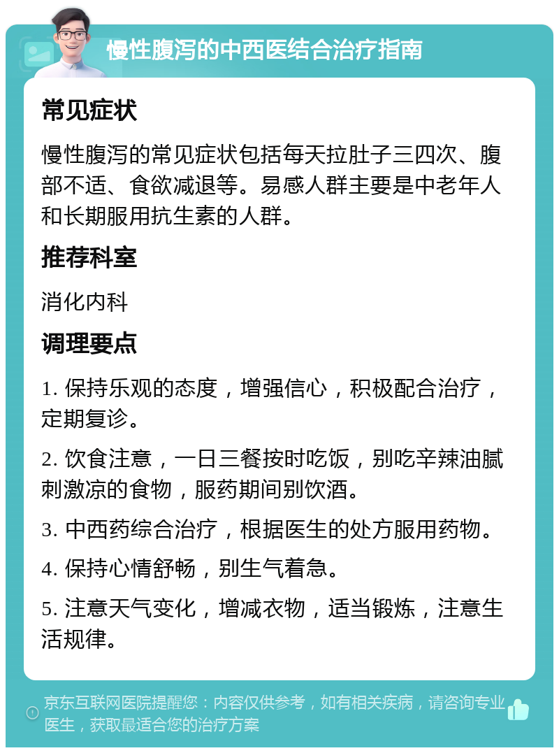 慢性腹泻的中西医结合治疗指南 常见症状 慢性腹泻的常见症状包括每天拉肚子三四次、腹部不适、食欲减退等。易感人群主要是中老年人和长期服用抗生素的人群。 推荐科室 消化内科 调理要点 1. 保持乐观的态度，增强信心，积极配合治疗，定期复诊。 2. 饮食注意，一日三餐按时吃饭，别吃辛辣油腻刺激凉的食物，服药期间别饮酒。 3. 中西药综合治疗，根据医生的处方服用药物。 4. 保持心情舒畅，别生气着急。 5. 注意天气变化，增减衣物，适当锻炼，注意生活规律。