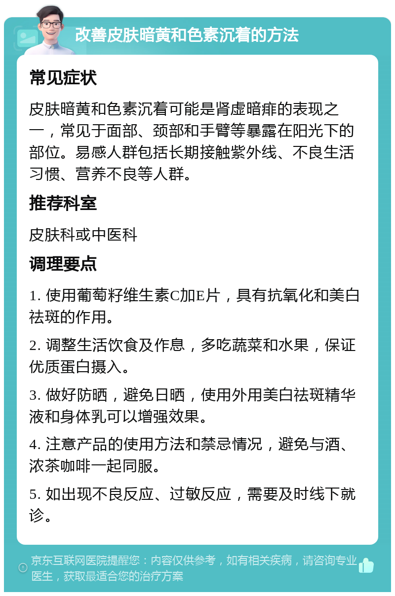 改善皮肤暗黄和色素沉着的方法 常见症状 皮肤暗黄和色素沉着可能是肾虚暗痱的表现之一，常见于面部、颈部和手臂等暴露在阳光下的部位。易感人群包括长期接触紫外线、不良生活习惯、营养不良等人群。 推荐科室 皮肤科或中医科 调理要点 1. 使用葡萄籽维生素C加E片，具有抗氧化和美白祛斑的作用。 2. 调整生活饮食及作息，多吃蔬菜和水果，保证优质蛋白摄入。 3. 做好防晒，避免日晒，使用外用美白祛斑精华液和身体乳可以增强效果。 4. 注意产品的使用方法和禁忌情况，避免与酒、浓茶咖啡一起同服。 5. 如出现不良反应、过敏反应，需要及时线下就诊。