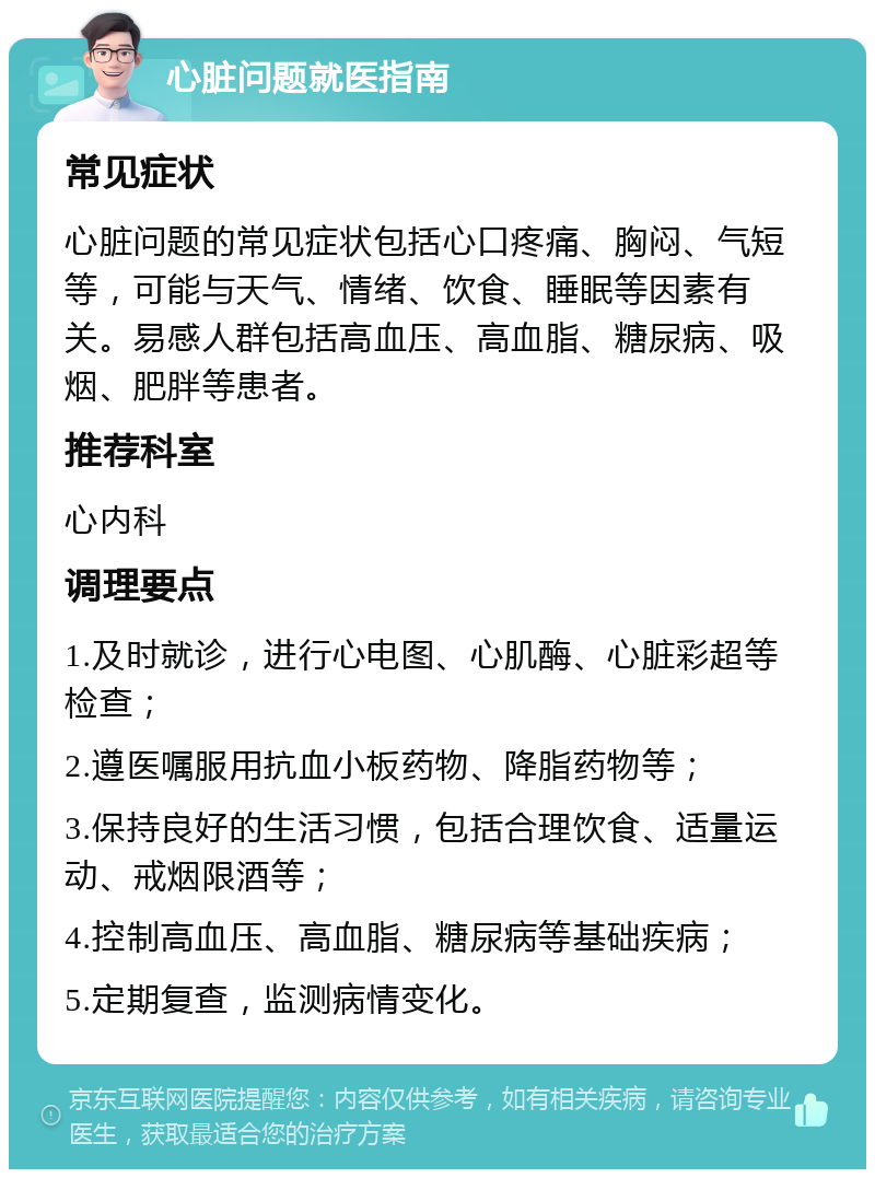 心脏问题就医指南 常见症状 心脏问题的常见症状包括心口疼痛、胸闷、气短等，可能与天气、情绪、饮食、睡眠等因素有关。易感人群包括高血压、高血脂、糖尿病、吸烟、肥胖等患者。 推荐科室 心内科 调理要点 1.及时就诊，进行心电图、心肌酶、心脏彩超等检查； 2.遵医嘱服用抗血小板药物、降脂药物等； 3.保持良好的生活习惯，包括合理饮食、适量运动、戒烟限酒等； 4.控制高血压、高血脂、糖尿病等基础疾病； 5.定期复查，监测病情变化。