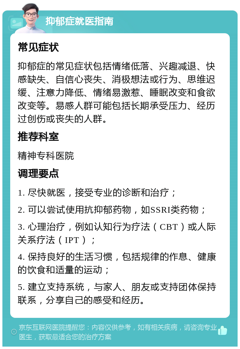 抑郁症就医指南 常见症状 抑郁症的常见症状包括情绪低落、兴趣减退、快感缺失、自信心丧失、消极想法或行为、思维迟缓、注意力降低、情绪易激惹、睡眠改变和食欲改变等。易感人群可能包括长期承受压力、经历过创伤或丧失的人群。 推荐科室 精神专科医院 调理要点 1. 尽快就医，接受专业的诊断和治疗； 2. 可以尝试使用抗抑郁药物，如SSRI类药物； 3. 心理治疗，例如认知行为疗法（CBT）或人际关系疗法（IPT）； 4. 保持良好的生活习惯，包括规律的作息、健康的饮食和适量的运动； 5. 建立支持系统，与家人、朋友或支持团体保持联系，分享自己的感受和经历。