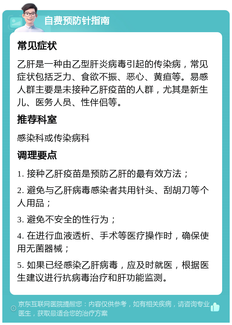 自费预防针指南 常见症状 乙肝是一种由乙型肝炎病毒引起的传染病，常见症状包括乏力、食欲不振、恶心、黄疸等。易感人群主要是未接种乙肝疫苗的人群，尤其是新生儿、医务人员、性伴侣等。 推荐科室 感染科或传染病科 调理要点 1. 接种乙肝疫苗是预防乙肝的最有效方法； 2. 避免与乙肝病毒感染者共用针头、刮胡刀等个人用品； 3. 避免不安全的性行为； 4. 在进行血液透析、手术等医疗操作时，确保使用无菌器械； 5. 如果已经感染乙肝病毒，应及时就医，根据医生建议进行抗病毒治疗和肝功能监测。