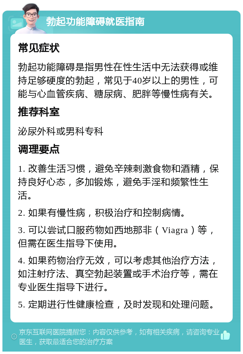 勃起功能障碍就医指南 常见症状 勃起功能障碍是指男性在性生活中无法获得或维持足够硬度的勃起，常见于40岁以上的男性，可能与心血管疾病、糖尿病、肥胖等慢性病有关。 推荐科室 泌尿外科或男科专科 调理要点 1. 改善生活习惯，避免辛辣刺激食物和酒精，保持良好心态，多加锻炼，避免手淫和频繁性生活。 2. 如果有慢性病，积极治疗和控制病情。 3. 可以尝试口服药物如西地那非（Viagra）等，但需在医生指导下使用。 4. 如果药物治疗无效，可以考虑其他治疗方法，如注射疗法、真空勃起装置或手术治疗等，需在专业医生指导下进行。 5. 定期进行性健康检查，及时发现和处理问题。