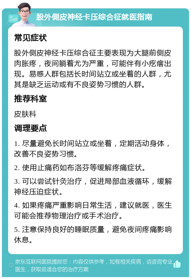 股外侧皮神经卡压综合征就医指南 常见症状 股外侧皮神经卡压综合征主要表现为大腿前侧皮肉胀疼，夜间躺着尤为严重，可能伴有小疙瘩出现。易感人群包括长时间站立或坐着的人群，尤其是缺乏运动或有不良姿势习惯的人群。 推荐科室 皮肤科 调理要点 1. 尽量避免长时间站立或坐着，定期活动身体，改善不良姿势习惯。 2. 使用止痛药如布洛芬等缓解疼痛症状。 3. 可以尝试针灸治疗，促进局部血液循环，缓解神经压迫症状。 4. 如果疼痛严重影响日常生活，建议就医，医生可能会推荐物理治疗或手术治疗。 5. 注意保持良好的睡眠质量，避免夜间疼痛影响休息。