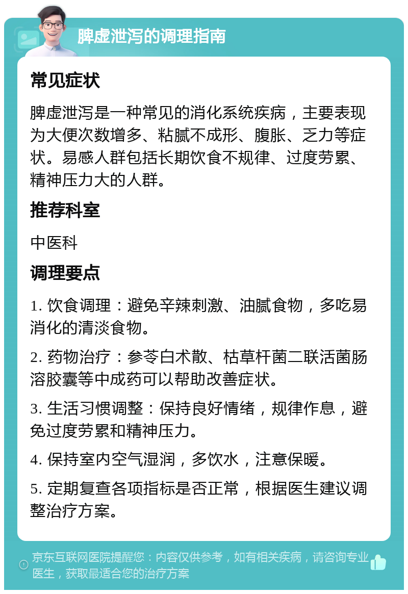 脾虚泄泻的调理指南 常见症状 脾虚泄泻是一种常见的消化系统疾病，主要表现为大便次数增多、粘腻不成形、腹胀、乏力等症状。易感人群包括长期饮食不规律、过度劳累、精神压力大的人群。 推荐科室 中医科 调理要点 1. 饮食调理：避免辛辣刺激、油腻食物，多吃易消化的清淡食物。 2. 药物治疗：参苓白术散、枯草杆菌二联活菌肠溶胶囊等中成药可以帮助改善症状。 3. 生活习惯调整：保持良好情绪，规律作息，避免过度劳累和精神压力。 4. 保持室内空气湿润，多饮水，注意保暖。 5. 定期复查各项指标是否正常，根据医生建议调整治疗方案。