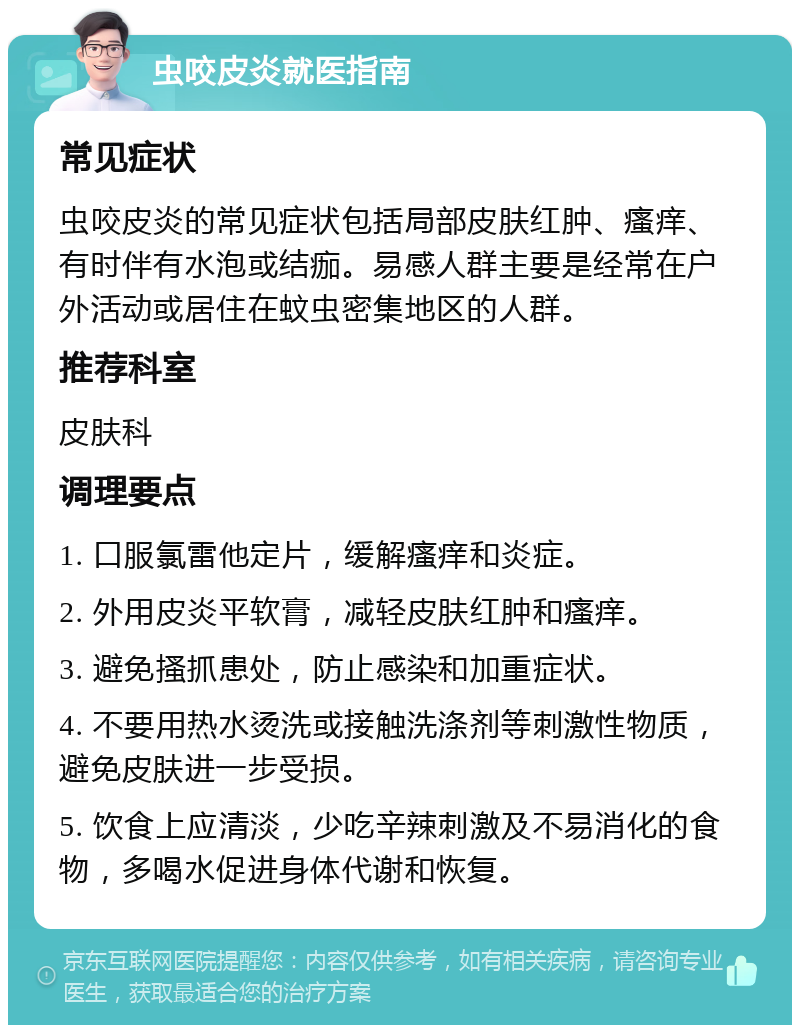 虫咬皮炎就医指南 常见症状 虫咬皮炎的常见症状包括局部皮肤红肿、瘙痒、有时伴有水泡或结痂。易感人群主要是经常在户外活动或居住在蚊虫密集地区的人群。 推荐科室 皮肤科 调理要点 1. 口服氯雷他定片，缓解瘙痒和炎症。 2. 外用皮炎平软膏，减轻皮肤红肿和瘙痒。 3. 避免搔抓患处，防止感染和加重症状。 4. 不要用热水烫洗或接触洗涤剂等刺激性物质，避免皮肤进一步受损。 5. 饮食上应清淡，少吃辛辣刺激及不易消化的食物，多喝水促进身体代谢和恢复。