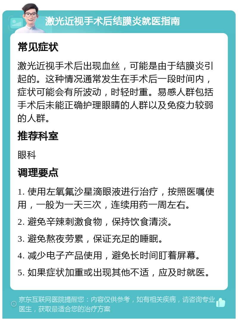 激光近视手术后结膜炎就医指南 常见症状 激光近视手术后出现血丝，可能是由于结膜炎引起的。这种情况通常发生在手术后一段时间内，症状可能会有所波动，时轻时重。易感人群包括手术后未能正确护理眼睛的人群以及免疫力较弱的人群。 推荐科室 眼科 调理要点 1. 使用左氧氟沙星滴眼液进行治疗，按照医嘱使用，一般为一天三次，连续用药一周左右。 2. 避免辛辣刺激食物，保持饮食清淡。 3. 避免熬夜劳累，保证充足的睡眠。 4. 减少电子产品使用，避免长时间盯着屏幕。 5. 如果症状加重或出现其他不适，应及时就医。