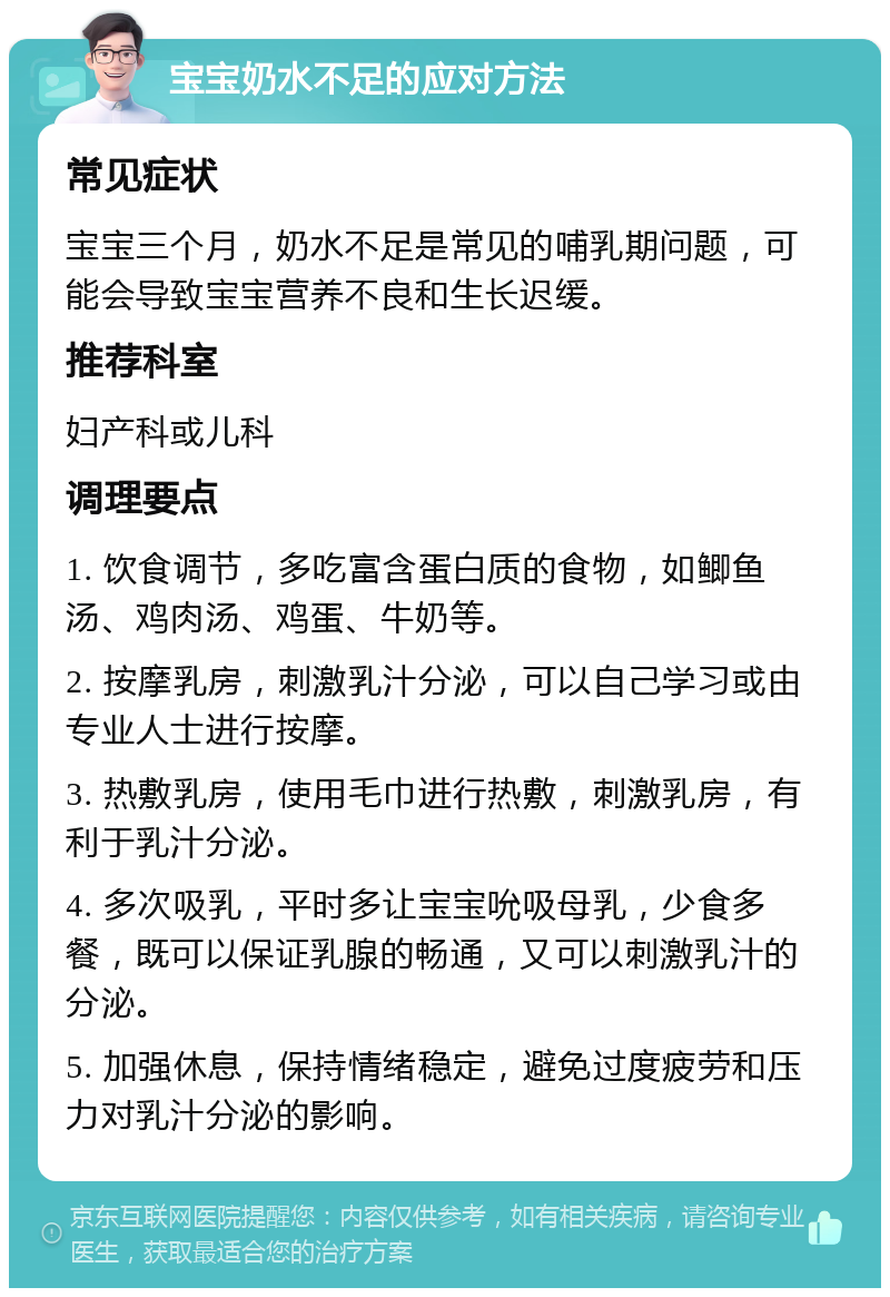 宝宝奶水不足的应对方法 常见症状 宝宝三个月，奶水不足是常见的哺乳期问题，可能会导致宝宝营养不良和生长迟缓。 推荐科室 妇产科或儿科 调理要点 1. 饮食调节，多吃富含蛋白质的食物，如鲫鱼汤、鸡肉汤、鸡蛋、牛奶等。 2. 按摩乳房，刺激乳汁分泌，可以自己学习或由专业人士进行按摩。 3. 热敷乳房，使用毛巾进行热敷，刺激乳房，有利于乳汁分泌。 4. 多次吸乳，平时多让宝宝吮吸母乳，少食多餐，既可以保证乳腺的畅通，又可以刺激乳汁的分泌。 5. 加强休息，保持情绪稳定，避免过度疲劳和压力对乳汁分泌的影响。