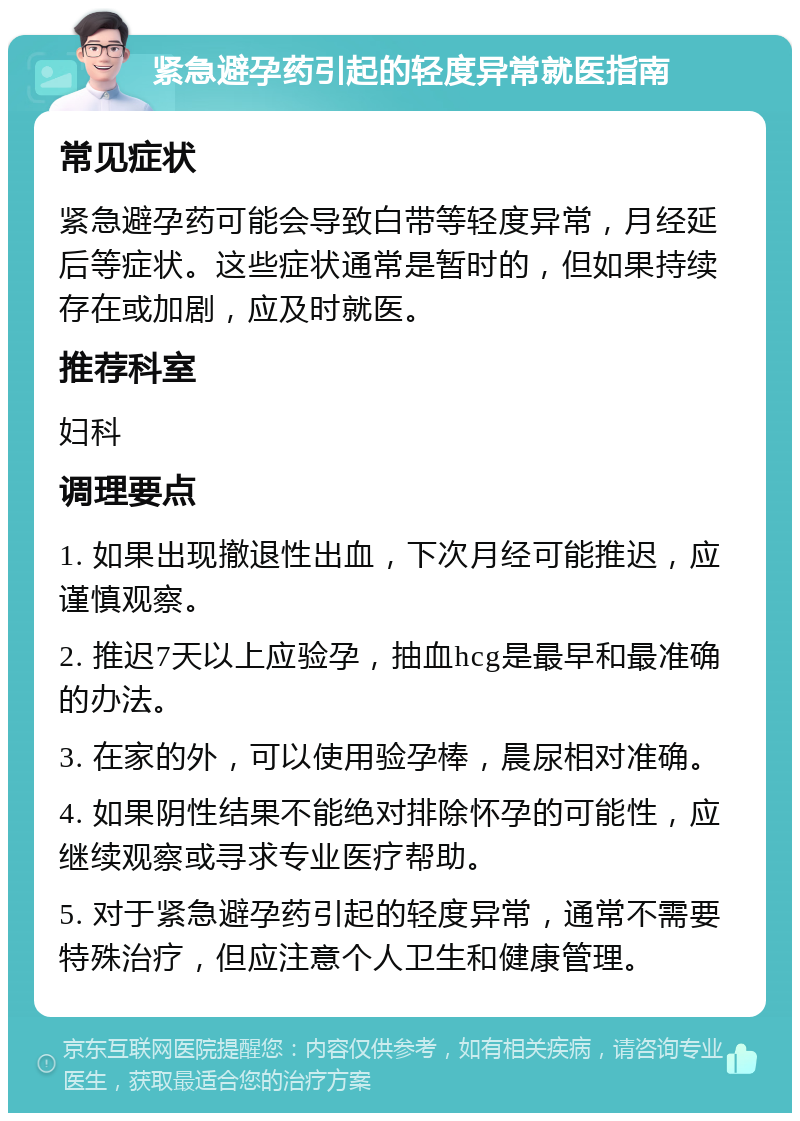 紧急避孕药引起的轻度异常就医指南 常见症状 紧急避孕药可能会导致白带等轻度异常，月经延后等症状。这些症状通常是暂时的，但如果持续存在或加剧，应及时就医。 推荐科室 妇科 调理要点 1. 如果出现撤退性出血，下次月经可能推迟，应谨慎观察。 2. 推迟7天以上应验孕，抽血hcg是最早和最准确的办法。 3. 在家的外，可以使用验孕棒，晨尿相对准确。 4. 如果阴性结果不能绝对排除怀孕的可能性，应继续观察或寻求专业医疗帮助。 5. 对于紧急避孕药引起的轻度异常，通常不需要特殊治疗，但应注意个人卫生和健康管理。