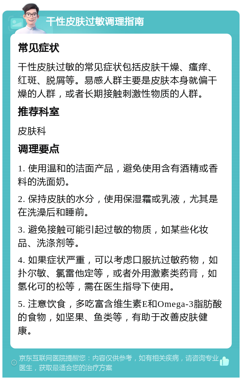 干性皮肤过敏调理指南 常见症状 干性皮肤过敏的常见症状包括皮肤干燥、瘙痒、红斑、脱屑等。易感人群主要是皮肤本身就偏干燥的人群，或者长期接触刺激性物质的人群。 推荐科室 皮肤科 调理要点 1. 使用温和的洁面产品，避免使用含有酒精或香料的洗面奶。 2. 保持皮肤的水分，使用保湿霜或乳液，尤其是在洗澡后和睡前。 3. 避免接触可能引起过敏的物质，如某些化妆品、洗涤剂等。 4. 如果症状严重，可以考虑口服抗过敏药物，如扑尔敏、氯雷他定等，或者外用激素类药膏，如氢化可的松等，需在医生指导下使用。 5. 注意饮食，多吃富含维生素E和Omega-3脂肪酸的食物，如坚果、鱼类等，有助于改善皮肤健康。