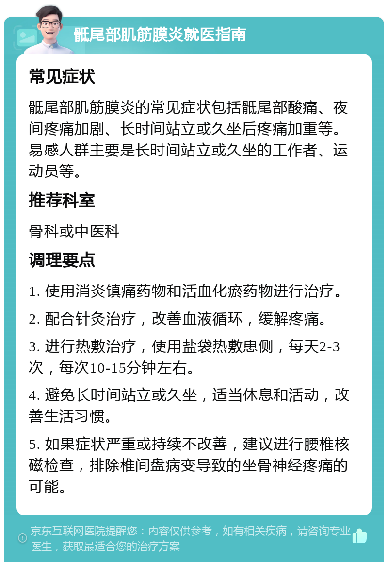 骶尾部肌筋膜炎就医指南 常见症状 骶尾部肌筋膜炎的常见症状包括骶尾部酸痛、夜间疼痛加剧、长时间站立或久坐后疼痛加重等。易感人群主要是长时间站立或久坐的工作者、运动员等。 推荐科室 骨科或中医科 调理要点 1. 使用消炎镇痛药物和活血化瘀药物进行治疗。 2. 配合针灸治疗，改善血液循环，缓解疼痛。 3. 进行热敷治疗，使用盐袋热敷患侧，每天2-3次，每次10-15分钟左右。 4. 避免长时间站立或久坐，适当休息和活动，改善生活习惯。 5. 如果症状严重或持续不改善，建议进行腰椎核磁检查，排除椎间盘病变导致的坐骨神经疼痛的可能。