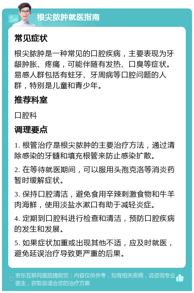 根尖脓肿就医指南 常见症状 根尖脓肿是一种常见的口腔疾病，主要表现为牙龈肿胀、疼痛，可能伴随有发热、口臭等症状。易感人群包括有蛀牙、牙周病等口腔问题的人群，特别是儿童和青少年。 推荐科室 口腔科 调理要点 1. 根管治疗是根尖脓肿的主要治疗方法，通过清除感染的牙髓和填充根管来防止感染扩散。 2. 在等待就医期间，可以服用头孢克洛等消炎药暂时缓解症状。 3. 保持口腔清洁，避免食用辛辣刺激食物和牛羊肉海鲜，使用淡盐水漱口有助于减轻炎症。 4. 定期到口腔科进行检查和清洁，预防口腔疾病的发生和发展。 5. 如果症状加重或出现其他不适，应及时就医，避免延误治疗导致更严重的后果。