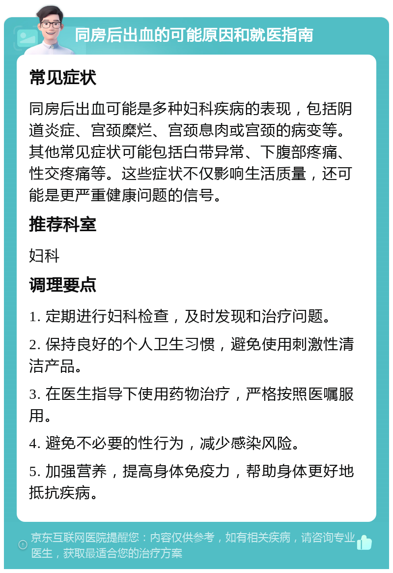 同房后出血的可能原因和就医指南 常见症状 同房后出血可能是多种妇科疾病的表现，包括阴道炎症、宫颈糜烂、宫颈息肉或宫颈的病变等。其他常见症状可能包括白带异常、下腹部疼痛、性交疼痛等。这些症状不仅影响生活质量，还可能是更严重健康问题的信号。 推荐科室 妇科 调理要点 1. 定期进行妇科检查，及时发现和治疗问题。 2. 保持良好的个人卫生习惯，避免使用刺激性清洁产品。 3. 在医生指导下使用药物治疗，严格按照医嘱服用。 4. 避免不必要的性行为，减少感染风险。 5. 加强营养，提高身体免疫力，帮助身体更好地抵抗疾病。